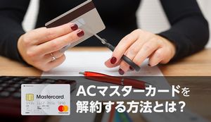 ACマスターカードの解約方法を解説!解約前・後にやるべきことは?