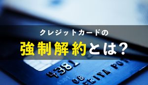 クレジットカードの強制解約の理由は?どのような悪影響があるか分かりやすく解説