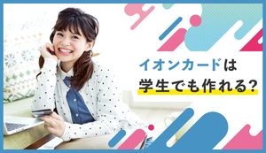 イオンカードは学生でも作れる?審査の通りやすさやメリット・デメリットも徹底調査!